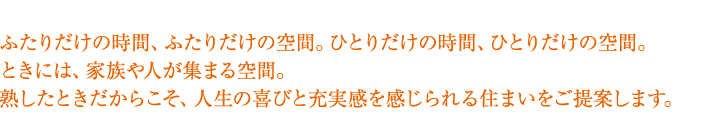 ふたりだけの時間、ふたりだけの空間。ひとりだけの時間、ひとりだけの空間。ときには、家族や人が集まる空間。熟したときだからこそ、人生の喜びと充実感を感じられる住まいをご提案します。