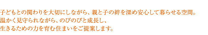 子どもとの関わりを大切にしながら、親と子の絆を深め
安心して暮らせる空間。
温かく見守られながら、のびのびと成長し
生きるための力を育む住まいをご提案します。
