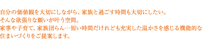 仕事も家庭も充実したい。スムーズでスマートな家自分の価値観を大切にしながら、家族と過ごす時間も大切にしたい。そんな欲張りな願いが叶う空間。家事や子育て、家族団らん・・・短い時間だけれども充実した温かさを感じる機能的な住まいづくりをご提案します。